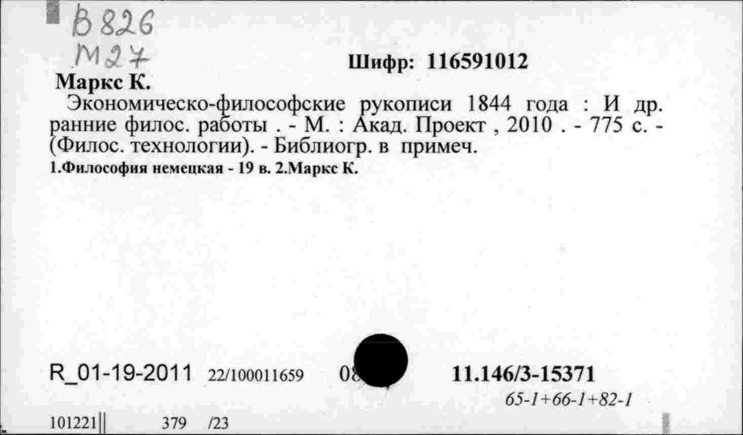 ﻿4^6
Шифр: 116591012
Маркс К.
Экономическо-философские рукописи 1844 года : И др. ранние филос. работы . - М. : Акад. Проект , 2010 . - 775 с. -(Филос. технологии). - Библиогр. в примеч.
1.Философия немецкая - 19 в. 2.Маркс К.
R_01-19-2011 22/100011659
11.146/3-15371
65-1+66-1+82-1
101221	379 /23